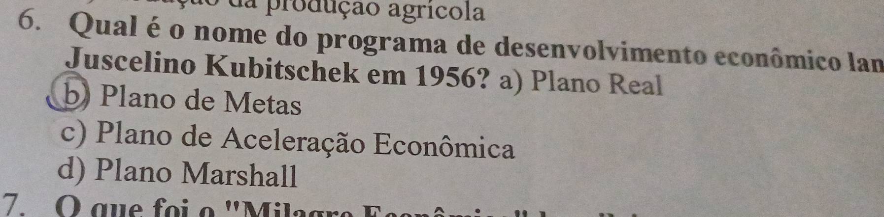 da produção agrícola
6. Qual é o nome do programa de desenvolvimento econômico lam
Juscelino Kubitschek em 1956? a) Plano Real
b) Plano de Metas
c) Plano de Aceleração Econômica
d) Plano Marshall
7. O que foi o ''Milagr