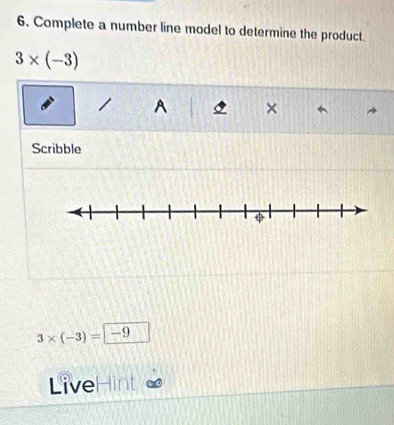 Complete a number line model to determine the product.
3* (-3)
A 
× 
Scribble
3* (-3)= -9
LiveHint