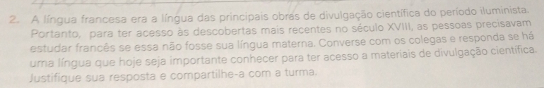 A língua francesa era a língua das principais obras de divulgação científica do período iluminista. 
Portanto, para ter acesso às descobertas mais recentes no século XVIII, as pessoas precisavam 
estudar francês se essa não fosse sua língua materna. Converse com os colegas e responda se há 
uma língua que hoje seja importante conhecer para ter acesso a materiais de divulgação científica. 
Justifique sua resposta e compartilhe-a com a turma.