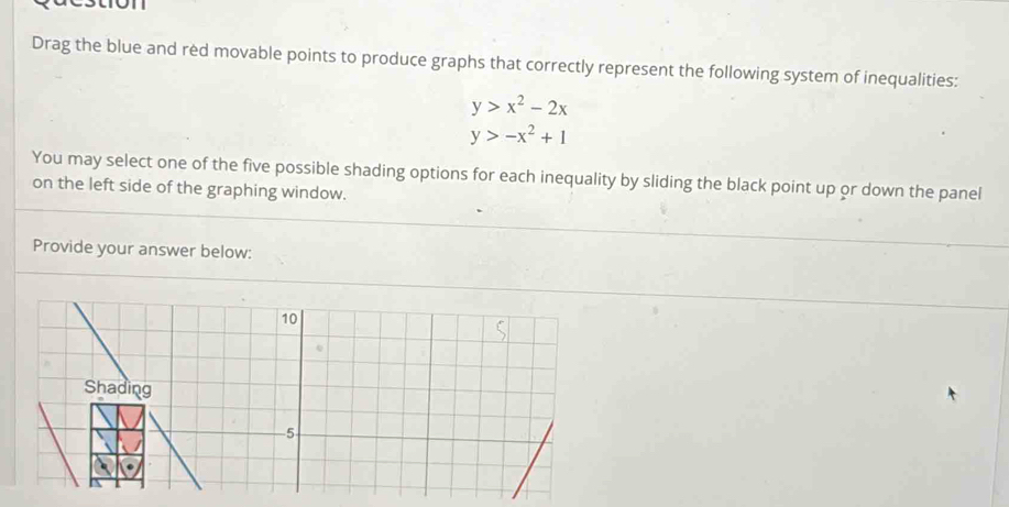 tron
Drag the blue and red movable points to produce graphs that correctly represent the following system of inequalities:
y>x^2-2x
y>-x^2+1
You may select one of the five possible shading options for each inequality by sliding the black point up or down the panel
on the left side of the graphing window.
Provide your answer below:
10
Shading
5