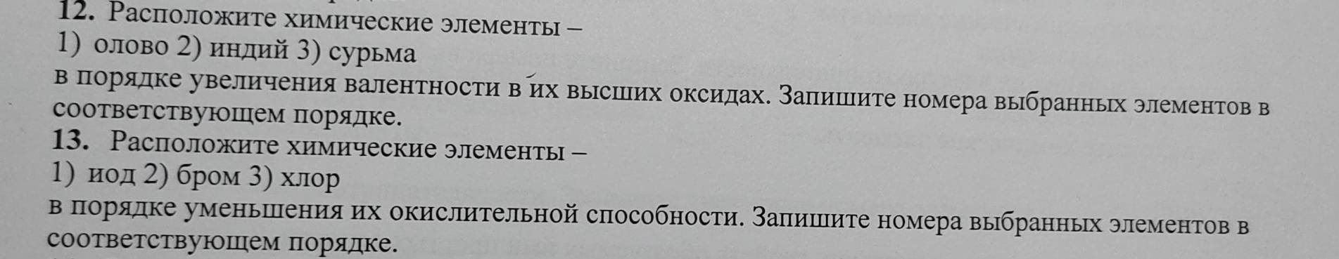 Pасположите химические элементы - 
1) олово 2) инлий 3) сурьма 
вπорядке увеличения валентности вих вырсшееих оксидах. Заπишιиτе номера вьбранньх элементов в 
соответствуюшем порядке. 
13. Расположите химические элементы - 
1) иод 2) бром 3) хлор 
в πорядке уменьшенияих окислительной способности. Заπишеите номера выбранньх элементов в 
соответствуюшем порядке.