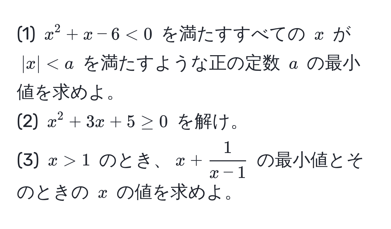 (1) $x^(2 + x - 6 < 0$ を満たすすべての $x$ が $|x| < a$ を満たすような正の定数 $a$ の最小値を求めよ。  
(2) $x^2 + 3x + 5 ≥ 0$ を解け。  
(3) $x > 1$ のとき、$x + frac1)x-1$ の最小値とそのときの $x$ の値を求めよ。