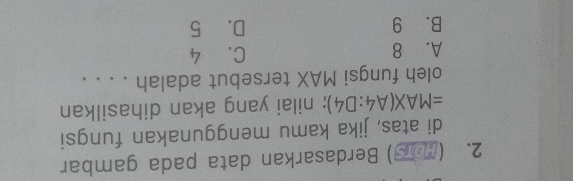 (107) Berdasarkan data pada gambar
di atas, jika kamu menggunakan fungsi
=MAX(A4:D4); nilai yang akan dihasilkan
oleh fungsi MAX tersebut adalah . . . .
A. 8
C. 4
B. 9 D. 5