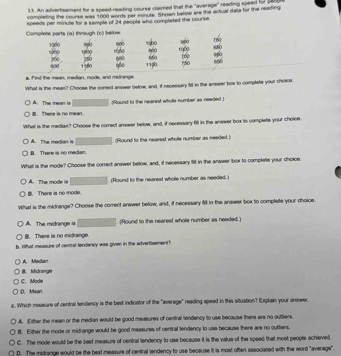 An advertisement for a speed-reading course claimed that the "average" reading speed for people
completing the course was 1000 words per minute. Shown below are the actual data for the reading
speeds per minute for a sample of 24 people who completed the course.
a. Find the mean, median, mode, and midrange.
What is the mean? Choose the correct answer below, and, if necessary fill in the answer box to complete your choice.
A. The mean is . (Round to the nearest whole number as needed.)
B. There is no mean.
What is the median? Choose the correct answer below, and, if necessary fill in the answer box to complete your choice.
A. The median is . (Round to the nearest whole number as needed.)
B. There is no median.
What is the mode? Choose the correct answer below, and, if necessary fill in the answer box to complete your choice.
A. The mode is . (Round to the nearest whole number as needed.)
B. There is no mode.
What is the midrange? Choose the correct answer below, and, if necessary fill in the answer box to complete your choice.
A. The midrange is. (Round to the nearest whole number as needed.)
B. There is no midrange.
b. What measure of central tendency was given in the advertisement?
A. Median
B. Midrange
C. Mode
D. Mean
c. Which measure of central tendency is the best indicator of the "average" reading speed in this situation? Explain your answer.
A. Either the mean or the median would be good measures of central tendency to use because there are no outliers.
B. Either the mode or midrange would be good measures of central tendency to use because there are no outliers.
C. The mode would be the best measure of central tendency to use because it is the value of the speed that most people achieved.
D. The midrange would be the best measure of central tendency to use because it is most often associated with the word "average".