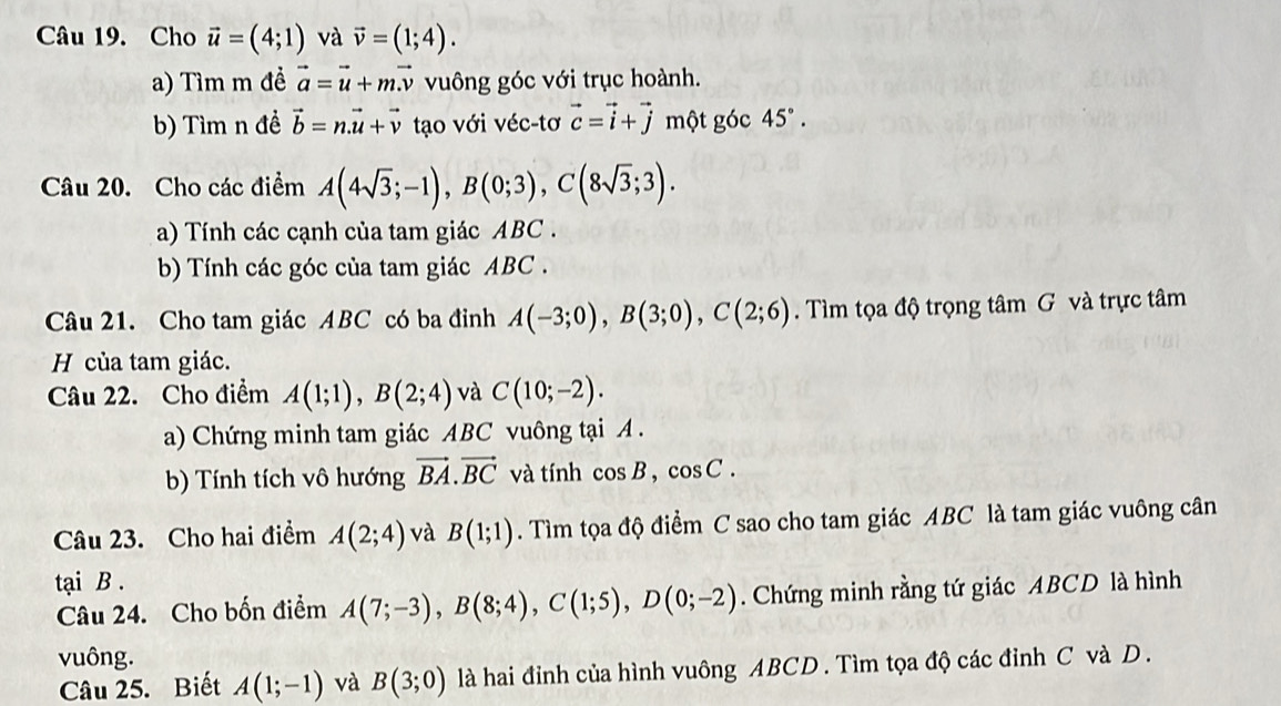 Cho vector u=(4;1) và vector v=(1;4). 
a) Tìm m đề vector a=vector u+mvector v vuông góc với trục hoành. 
b) Tìm n đề vector b=n.vector u+vector v tạo với véc-tơ vector c=vector i+vector j một góc 45°. 
Câu 20. Cho các điểm A(4sqrt(3);-1), B(0;3), C(8sqrt(3);3). 
a) Tính các cạnh của tam giác ABC. 
b) Tính các góc của tam giác ABC. 
Câu 21. Cho tam giác ABC có ba đỉnh A(-3;0), B(3;0), C(2;6). Tìm tọa độ trọng tâm G và trực tâm 
H của tam giác. 
Câu 22. Cho điểm A(1;1), B(2;4) và C(10;-2). 
a) Chứng minh tam giác ABC vuông tại A. 
b) Tính tích vô hướng vector BA. vector BC và tính cos B, cos C. 
Câu 23. Cho hai điểm A(2;4) và B(1;1). Tìm tọa độ điểm C sao cho tam giác ABC là tam giác vuông cân 
tại B. 
Câu 24. Cho bốn điểm A(7;-3), B(8;4), C(1;5), D(0;-2). Chứng minh rằng tứ giác ABCD là hình 
vuông. 
Câu 25. Biết A(1;-1) và B(3;0) là hai đỉnh của hình vuông ABCD. Tìm tọa độ các đỉnh C và D.