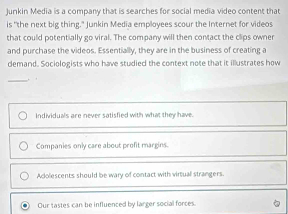 Junkin Media is a company that is searches for social media video content that
is "the next big thing." Junkin Media employees scour the Internet for videos
that could potentially go viral. The company will then contact the clips owner
and purchase the videos. Essentially, they are in the business of creating a
demand. Sociologists who have studied the context note that it illustrates how
_.
Individuals are never satisfied with what they have.
Companies only care about profit margins.
Adolescents should be wary of contact with virtual strangers.
Our tastes can be influenced by larger social forces.