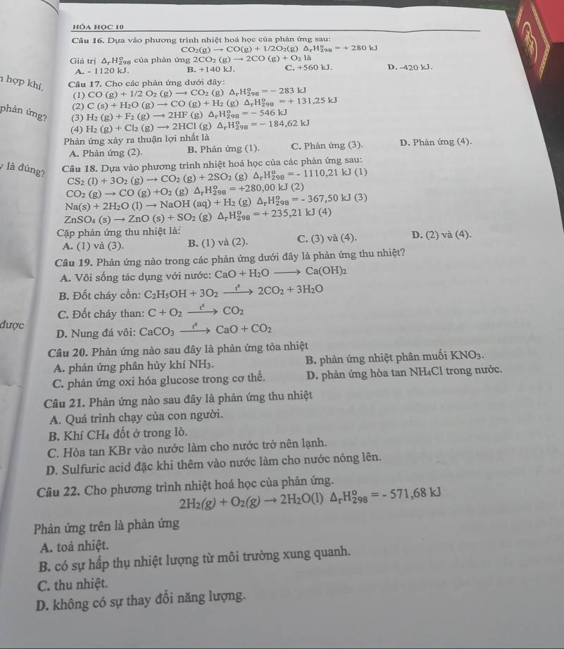 hóa Học 10
Câu 16. Dựa vào phương trình nhiệt hoá học của phản ứng sau:
CO_2(g)to CO(g)+1/2O_2(g)△ _rH_(298)°=+280kJ
Giá trị △ _rH_2^(o 98 của phản ú mg2CO_2)(g)to 2CO(g)+O_2la
A. - 1120 kJ. B. +140kJ. C. +560kJ. D. -420 kJ
h hợp khí,
Câu 17. Cho các phản ứng dưới đây:
CO(g)+1/2O_2(g)to CO_2(g)△ _rH_(298)^o=-283kJ
(1) C(s)+H_2O(g)to CO(g)+H_2(g)△ _rH_(298)^o=+131,25kJ
(2) H_2(g)+F_2(g)to 2HF(g)△ _rH_(298)^o=-546kJ
phản ứng? (3) H_2(g)+Cl_2(g)to 2HCl(g)△ _rH_(298)^o=-184,62kJ
(4)
Phản ứng xảy ra thuận lợi nhất là
A. Phản ứng (2). B. Phản ứng (1). C. Phản ứng (3). D. Phản img(4)
Câu 18. Dựa vào phương trình nhiệt hoá học của các phản ứng sau:
y là đúng? CS_2(l)+3O_2(g)to CO_2(g)+2SO_2 (g) △ _rH_(298)^o=-1110,21kJ(1)
CO_2(g)to CO(g)+O_2(g)△ _rH_(298)^o=+280,00kJ (2)
Na(s)+2H_2O(l)to NaOH(aq)+H_2(g)△ _rH_(298)^o=-367,50kJ(3)
ZnSO_4(s)to ZnO(s)+SO_2(g)△ _rH_(298)^o=+235,21kJ(4)
Cặp phản ứng thu nhiệt là: D. (2) và (4).
A. (1) và (3). B. (1) và (2). C. (3) va(4).
Câu 19. Phản ứng nào trong các phản ứng dưới đây là phản ứng thu nhiệt?
A. Vôi sống tác dụng với nước: CaO+H_2Oto Ca(OH)_2
B. Đốt cháy cồn: C_2H_5OH+3O_2xrightarrow f2CO_2+3H_2O
C. Đốt cháy than: C+O_2xrightarrow f°CO_2
được D. Nung đá vôi: CaCO_3xrightarrow I°CaO+CO_2
Câu 20. Phản ứng nào sau đây là phản ứng tỏa nhiệt
A. phản ứng phân hủy khí NH3. B. phản ứng nhiệt phân muối KNO_3.
C. phản ứng oxi hóa glucose trong cơ thể. D. phản ứng hòa tan NH₄Cl trong nước.
Câu 21. Phản ứng nào sau đây là phản ứng thu nhiệt
A. Quá trình chạy của con người.
B. Khí CH₄ đốt ở trong lò.
C. Hòa tan KBr vào nước làm cho nước trở nên lạnh.
D. Sulfuric acid đặc khi thêm vào nước làm cho nước nóng lên.
Câu 22. Cho phương trình nhiệt hoá học của phản ứng.
2H_2(g)+O_2(g)to 2H_2O(l)△ _rH_(298)^o=-571,68kJ
Phản ứng trên là phản ứng
A. toả nhiệt.
B. có sự hấp thụ nhiệt lượng từ môi trường xung quanh.
C. thu nhiệt.
D. không có sự thay đổi năng lượng.