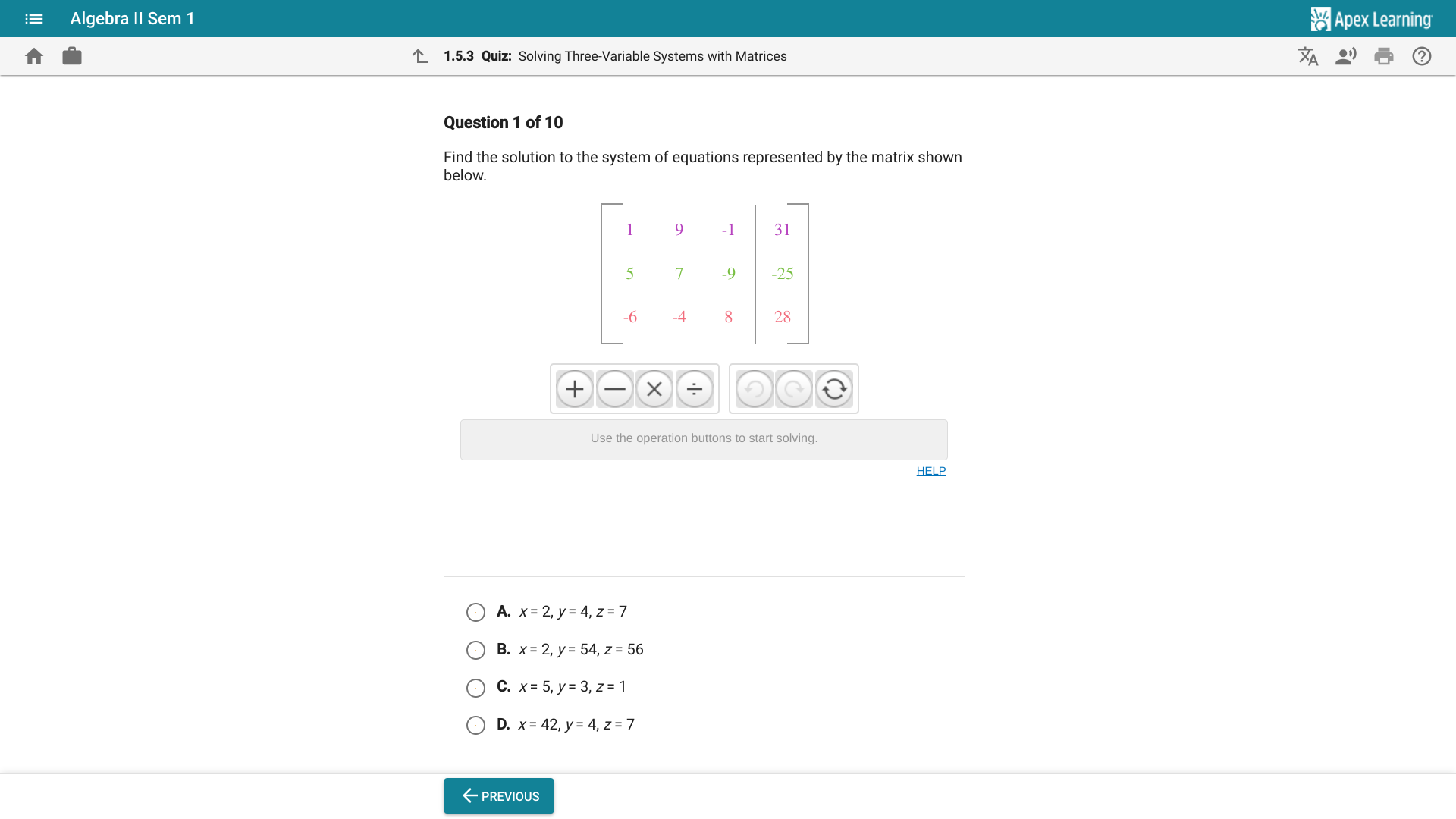 Algebra II Sem 1 * Apex Learning
1.5.3 Quiz: Solving Three-Variable Systems with Matrices
Question 1 of 10
Find the solution to the system of equations represented by the matrix shown
below.
+ × ÷ D a
Use the operation buttons to start solving.
HELP
A. x=2,y=4,z=7
B. x=2,y=54,z=56
C. x=5,y=3,z=1
D. x=42,y=4,z=7
←previous