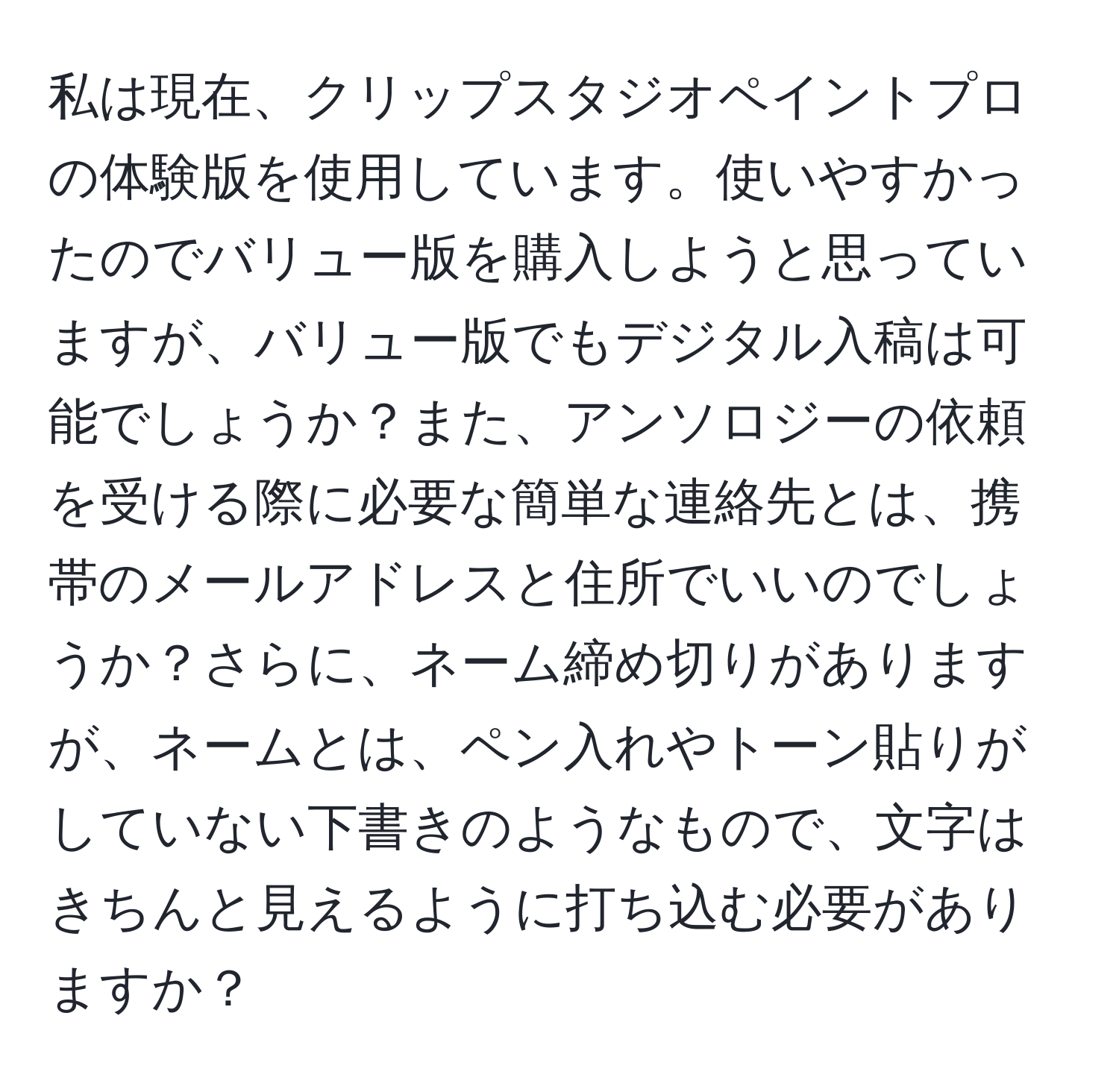 私は現在、クリップスタジオペイントプロの体験版を使用しています。使いやすかったのでバリュー版を購入しようと思っていますが、バリュー版でもデジタル入稿は可能でしょうか？また、アンソロジーの依頼を受ける際に必要な簡単な連絡先とは、携帯のメールアドレスと住所でいいのでしょうか？さらに、ネーム締め切りがありますが、ネームとは、ペン入れやトーン貼りがしていない下書きのようなもので、文字はきちんと見えるように打ち込む必要がありますか？