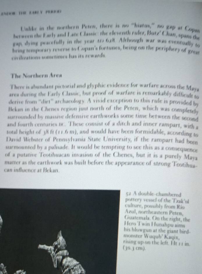 E： TR FAY 1300D 
Unlike in the northern Peten, there is no “hiatus,” no gap at Copan 
between the Early and Late Classic: the eleventh ruler, Butz' Chan, spans the 
gap, dying peacefully in the year A1 628. Although war was eventually to 
bring temporary reverse to Cupan's fortunes, being on the periphery of grea 
civilizations sometimes has its rewards. 
The Northern Area 
There is abundant pictorial and glyphic evidence for warfare across the Maya 
area during the Early Classic, but proof of warfare is remarkably difficul t 
derive from ''dirt'' archaeology. A vivid exception to this rule is provided by 
Bekan in the Chenes region just north of the Peten, which was completely 
surrounded by massive defensive earthworks some time between the second 
and fourth centuries C. These consist of a ditch and inner rampart, with a 
total height of 38 ft (11.6 m), and would have been formidable, according to 
David Webster of Pennsylvania State University, if the rampart had been 
surmounted by a palisade. It would be tempting to see this as a consequence 
of a putative Teotihuacan invasion of the Chenes, but it is a purely Maya 
matter as the earthwork was built before the appearance of strong Teotihua- 
can influence at Bekan. 
A double-chambered 
ery vessel of the Tzak'nl 
ure, possibly from Río 
l, northeastern Peten, 
temala. On the right, the 
Twin Hunahpu aims 
lowgun at the giant bird- 
ster Wuqub' Kaqix, 
up on the left. Ht 11 in. 
cm).