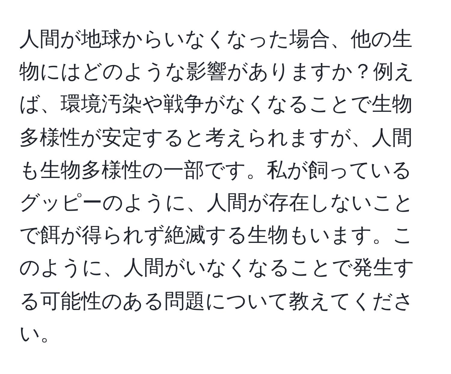 人間が地球からいなくなった場合、他の生物にはどのような影響がありますか？例えば、環境汚染や戦争がなくなることで生物多様性が安定すると考えられますが、人間も生物多様性の一部です。私が飼っているグッピーのように、人間が存在しないことで餌が得られず絶滅する生物もいます。このように、人間がいなくなることで発生する可能性のある問題について教えてください。