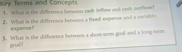 Key Terms and Concepts 
1. What is the difference between cash inflow and cash outflow? 
2. What is the difference between a fixed expense and a variable 
expense? 
3. What is the difference between a short-term goal and a long-term 
goal?