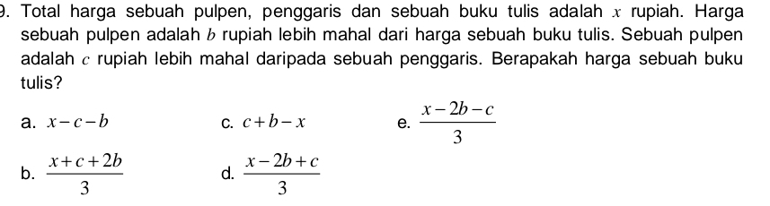 Total harga sebuah pulpen, penggaris dan sebuah buku tulis adalah x rupiah. Harga
sebuah pulpen adalah b rupiah lebih mahal dari harga sebuah buku tulis. Sebuah pulpen
adalah c rupiah lebih mahal daripada sebuah penggaris. Berapakah harga sebuah buku
tulis?
a. x-c-b C. c+b-x e.  (x-2b-c)/3 
b.  (x+c+2b)/3  d.  (x-2b+c)/3 