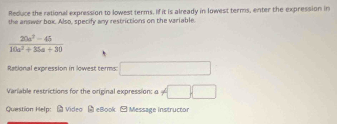 Reduce the rational expression to lowest terms. If it is already in lowest terms, enter the expression in 
the answer box. Also, specify any restrictions on the variable.
 (20a^2-45)/10a^2+35a+30 
Rational expression in lowest terms: □ 
Variable restrictions for the original expression: a!= □ ,□
Question Help: Video eBook - Message instructor