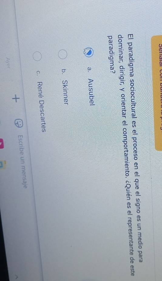El paradigma sociocultural es el proceso en el que el signo es un medio para
dominar, dirigir, y orientar el comportamiento. ¿Quién es el representante de este
paradigma?
a. Ausubel
b. Skinner
c. René Descartes
+ Escribe un mensaje
Ayer