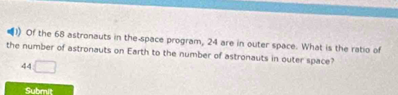 Of the 68 astronauts in the-space program, 24 are in outer space. What is the ratio of 
the number of astronauts on Earth to the number of astronauts in outer space?
44 □ 
Submit