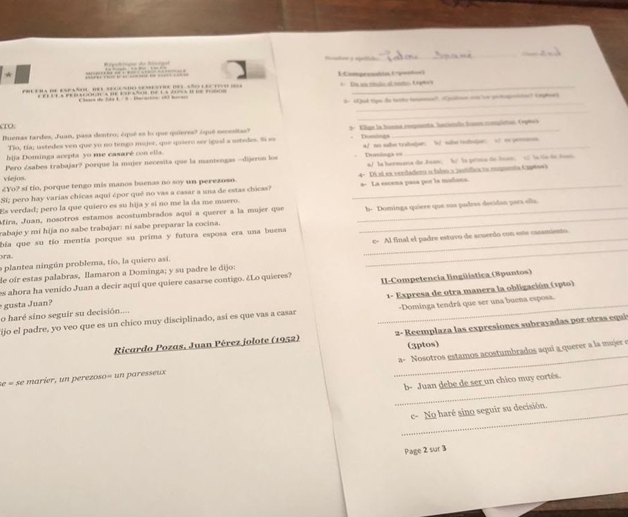 Nombae y egultdo
__
*                       1Compecnsión (puntin)
a     e n ah d e           
prueba de español del segundo semestre del año lec tiv o  s  *   Ea u títula el iesto Apño)
C éluta pe dagogica de Español de la zona B de po c 
_
C tases de Jáa L./  5 : Ducacsón (97 bacn 
2- «Quê tipa de testo tesemea", (Quiênes von loe peotopinite? (aptes)
_
TO.
Buenas tardes, Juan, pasa dentro; ¿qué es lo que quieres? ¿quê necesitas? 3- Elige la Iuena repuenta, haciendo huses compistas. (1p40)
Tío, tía; ustedes ven que yo no tengo mujer, que quiero ser igual a ustedes. Si sa  Domimga
hija Dominga acepta yo me casaré con ella. a/ no sabe trahajar; b/ sabe tzabajar; c/ es pemunsa
a/ la hermana de Juan; b/ la prima de lsais； c/ la tia de Juan.
Pero ¿sabes trabajar? porque la mujer necesita que la mantengas -dijeron los Dominga ==
¿Yo? sí tío, porque tengo mis manos buenas no soy un perezoso 4- Di si es verdadero o falso y jastífica ta empueta (3p6os)
viejos.
Sí; pero hay varias chicas aquí épor qué no vas a casar a una de estas chicas? _a- La escena pasa por la mañana.
Es verdad; pero la que quiero es su hija y si no me la da me muero.
Mira, Juan, nosotros estamos acostumbrados aquí a querer a la mujer que
rabaje y mi hija no sabe trabajar: ni sabe preparar la cocina. __b- Dominga quiere que sus padres decidan pars ella.
bía que su tío mentía porque su prima y futura esposa era una buena
o plantea ningún problema, tío, la quiero así. __c- Al final el padre estuvo de acuerdo con este casamiento.
pra.
de oír estas palabras, llamaron a Dominga; y su padre le dijo:
II-Competencia lingüística (8puntos)
es ahora ha venido Juan a decir aquí que quiere casarse contigo. ¿Lo quieres?
o haré sino seguir su decisión.... 1- Expresa de otra manera la obligación (1pto)
gusta Juan?
lijo el padre, yo veo que es un chico muy disciplinado, así es que vas a casar _-Dominga tendrá que ser una buena esposa.
Ricardo Pozas, Juan Pérez jolote (1952)  2- Reemplaza las expresiones subrayadas por otras equi
(3ptos)
a- Nosotros estamos acostumbrados aquí a querer a la mujer e
se = se marier, un perezoso= un paresseux
_
_b- Juan debe de ser un chico muy cortés.
_c- No haré sino seguir su decisión.
Page 2 sur 3