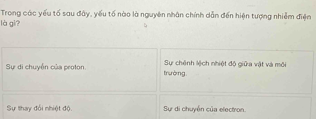 Trong các yếu tố sau đây, yếu tố nào là nguyên nhân chính dẫn đến hiện tượng nhiễm điện
là gì?
Sự chênh lệch nhiệt độ giữa vật và môi
Sự di chuyền của proton. trường.
Sự thay đổi nhiệt độ. Sự di chuyển của electron.