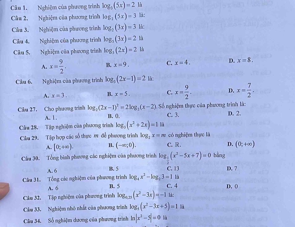 Nghiệm của phương trình log _3(5x)=2 là
Câu 2. Nghiệm của phương trình log _2(5x)=3 là:
Câu 3. Nghiệm của phương trình log _2(3x)=3 là:
Câu 4. Nghiệm của phương trình log _5(3x)=2 là
Câu 5. Nghiệm của phương trình log _3(2x)=2 là
A. x= 9/2 .
B. x=9.
C. x=4. D. x=8.
Câu 6. Nghiệm của phương trình log _3(2x-1)=2 là:
D.
A. x=3.
B. x=5. C. x= 9/2 . x= 7/2 .
Câu 27. Cho phương trình log _2(2x-1)^2=2log _2(x-2). Số nghiệm thực của phương trình là:
A. 1. B. 0. C. 3. D. 2.
Câu 28. Tập nghiệm của phương trình log _3(x^2+2x)=1 là
Câu 29. Tập hợp các số thực m để phương trình log _2x=m có nghiệm thực là
B.
A. [0;+∈fty ). (-∈fty ;0). C. R.
D. (0;+∈fty )
Câu 30. Tổng bình phương các nghiệm của phương trình log _ 1/2 (x^2-5x+7)=0 bằng
A. 6 B. 5 C. 13 D. 7
Câu 31. Tổng các nghiệm của phương trình log _4x^2-log _23=1 là
C. 4
A. 6 B. 5 D. ()
Câu 32. Tập nghiệm của phương trình log _0,25(x^2-3x)=-1 là:
Câu 33. Nghiệm nhỏ nhất của phương trình log _5(x^2-3x+5)=1 là
Câu 34. Số nghiệm dương của phương trình ln |x^2-5|=0 là