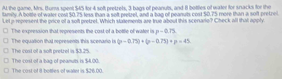 At the game, Mrs. Burns spent $45 for 4 soft pretzels, 3 bags of peanuts, and 8 bottles of water for snacks for the
family. A bottle of water cost $0.75 less than a soft pretzel, and a bag of peanuts cost $0.75 more than a soft pretzel.
Let p represent the price of a soft pretzel. Which statements are true about this scenario? Check all that apply.
The expression that represents the cost of a bottle of water is p-0.75.
The equation that represents this scenario is (p-0.75)+(p-0.75)+p=45.
The cost of a soft pretzel is $3.25.
The cost of a bag of peanuts is $4.00.
The cost of 8 bottles of water is $26.00.