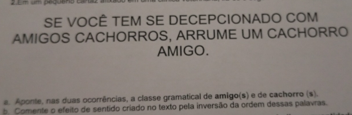 Em um pequeno caraz a 
SE VOCÊ TEM SE DECEPCIONADO COM 
AMIGOS CACHORROS, ARRUME UM CACHORRO 
AMIGO. 
a. Aponte, nas duas ocorrências, a classe gramatical de amigo(s) e de cachorro (s). 
b. Comente o efeito de sentido criado no texto pela inversão da ordem dessas palavras.