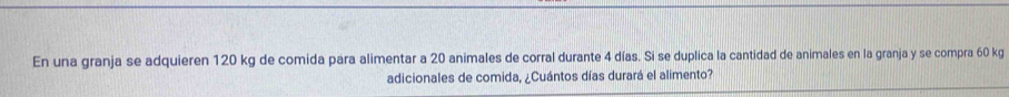 En una granja se adquieren 120 kg de comida para alimentar a 20 animales de corral durante 4 días. Si se duplica la cantidad de animales en la granja y se compra 60 kg
adicionales de comida, ¿Cuántos días durará el alimento?