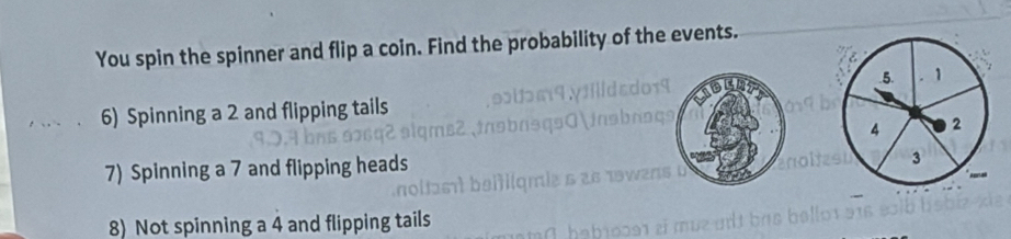 You spin the spinner and flip a coin. Find the probability of the events. 
6) Spinning a 2 and flipping tails 
7) Spinning a 7 and flipping heads 
8) Not spinning a 4 and flipping tails