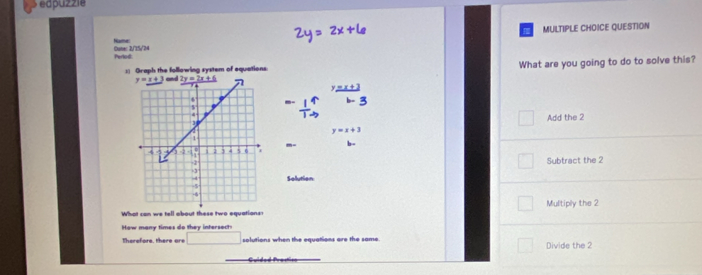 edpuzzie
Name: MULTIPLE CHOICE QUESTION
Date: 2/15/24
Period
:] Graph the following system of equations What are you going to do to solve this?
Add the 2
y=x+3
b-
Subtract the 2
Solution:
What can we tell about these two equations? Multiply the 2
How many times do they intersect:
Therefore, there are solutions when the equations are the same. Divide the 2