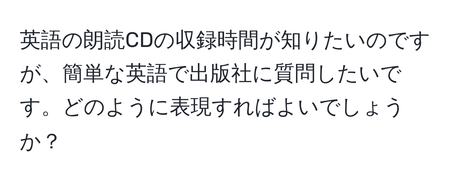 英語の朗読CDの収録時間が知りたいのですが、簡単な英語で出版社に質問したいです。どのように表現すればよいでしょうか？