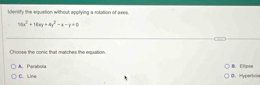 ldentify the equation without applying a rotation of axes.
16x^2+16xy+4y^2-x-y=0
Choose the conic that matches the equation.
A. Parabola B. Ellipse
C. Line D. Hyperbola