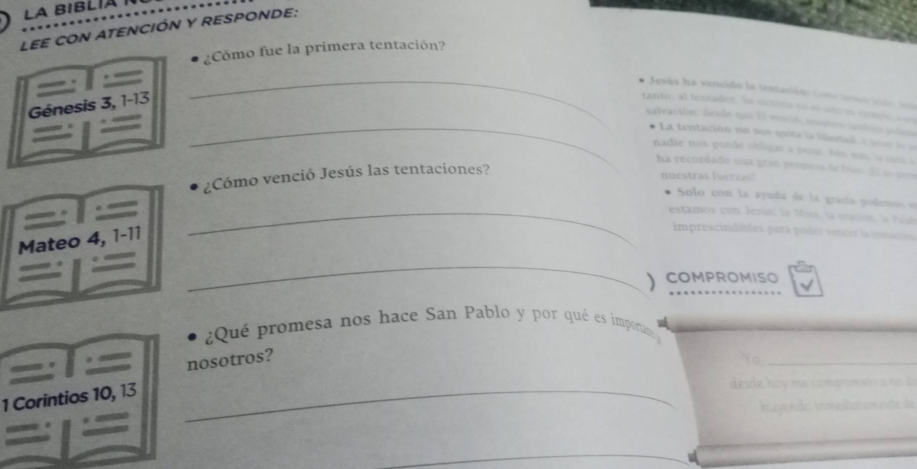 LA BIBLÍA I 
LEE CON ATENCIÓN Y RESPONDE: 
¿Cómo fue la primera tentación? 
_ 
Jesús ha vencido la tentacióne Come besse lo 
Génesis 3, 1-13 tanto, al tentador. Su victora nó es selo as conglo, s s 
_salvación: desde que El venció, socero tanbsón poden 
La tentación no nos quita la bibetad a so d 
nadie nos purde obligar a perar. Aón más, la uea 
ha recordado una gran promess debísc d so pera 
¿Cómo venció Jesús las tentaciones? 
nuestras fuerras) 
Solo con la ayuda de la gracía podemos o 
_estamos con Jesús: la Misa, la oración, la faí 
Mateo 4, 1-11
imprescindibles para poder vencer la temc 
_ 
) COMPROMISO 
¿Qué promesa nos hace San Pablo y por qué es importan 
nosotros? 
Y0_ 
1 Corintios 10, 13 _ 
desde hoy me compromato a no d 
huyendo inmediatamente de