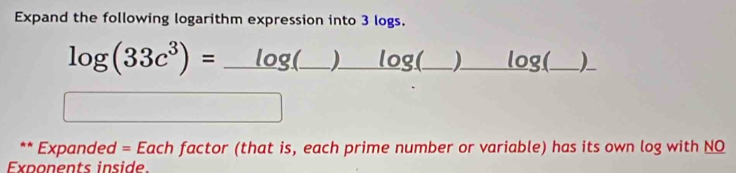 Expand the following logarithm expression into 3 logs. 
log (33c^3)=_ log (_ )_ log (_ )_ log  _) 
** Expanded = Each factor (that is, each prime number or variable) has its own log with NQ 
Exponents inside.