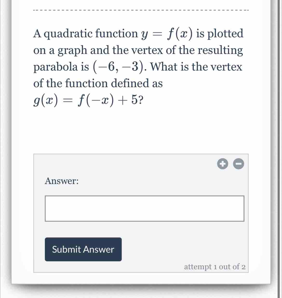 A quadratic function y=f(x) is plotted 
on a graph and the vertex of the resulting 
parabola is (-6,-3). What is the vertex 
of the function defined as
g(x)=f(-x)+5 ? 
Answer: 
Submit Answer 
attempt 1 out of 2