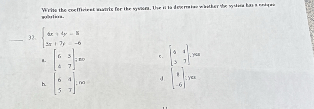 Write the coefficient matrix for the system. Use it to determine whether the system has a unique
solution.
_32. beginarrayl 6x+4y=8 5x+7y=-6endarray.
a. beginbmatrix 6&5 4&7endbmatrix no c. beginbmatrix 6&4 5&7endbmatrix;yes
d.
b. beginbmatrix 6&4 5&7endbmatrix; no beginbmatrix 8 -6endbmatrix;yes