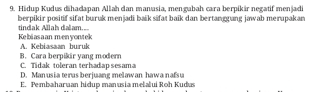 Hidup Kudus dihadapan Allah dan manusia, mengubah cara berpikir negatif menjadi
berpikir positif sifat buruk menjadi baik sifat baik dan bertanggung jawab merupakan
tindak Allah dalam....
Kebiasaan menyontek
A. Kebiasaan buruk
B. Cara berpikir yang modern
C. Tidak toleran terhadapsesama
D. Manusia terus berjuang melawan hawa nafsu
E. Pembaharuan hidup manusia melalui Roh Kudus