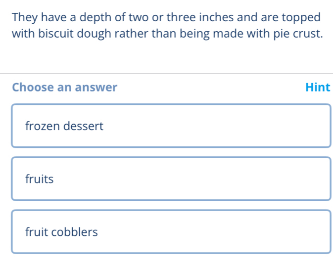 They have a depth of two or three inches and are topped
with biscuit dough rather than being made with pie crust.
Choose an answer Hint
frozen dessert
fruits
fruit cobblers