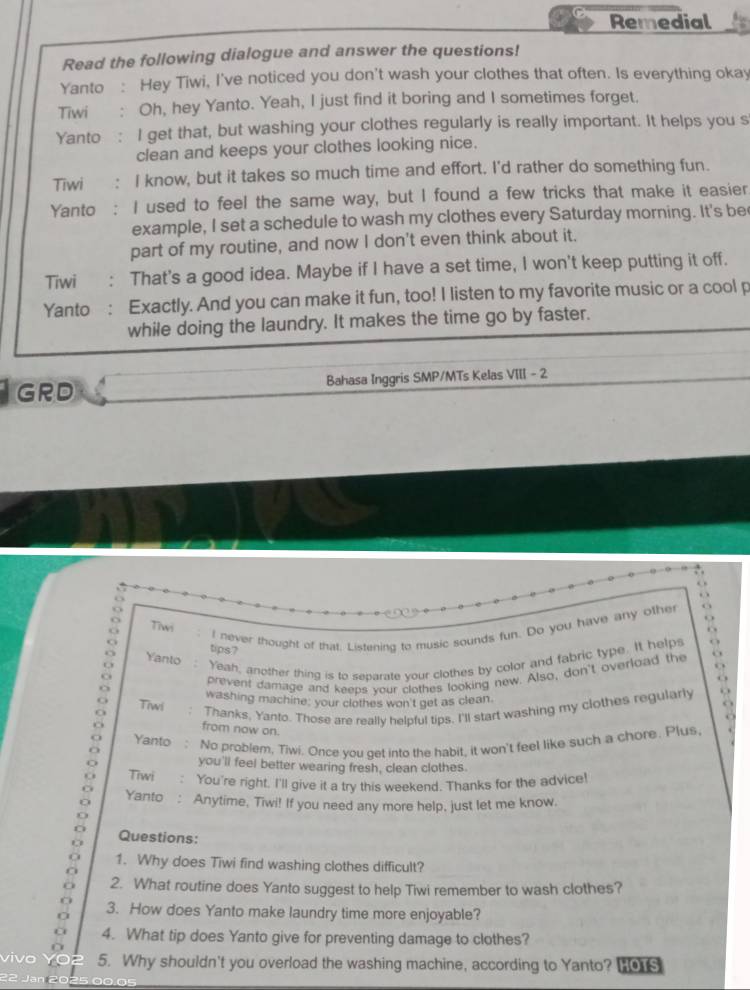 Remedial
Read the following dialogue and answer the questions!
Yanto : Hey Tiwi, I've noticed you don't wash your clothes that often. Is everything okay
Tiwi : Oh, hey Yanto. Yeah, I just find it boring and I sometimes forget.
Yanto : I get that, but washing your clothes regularly is really important. It helps you s
clean and keeps your clothes looking nice.
Tiwi : I know, but it takes so much time and effort. I'd rather do something fun.
Yanto : I used to feel the same way, but I found a few tricks that make it easier
example, I set a schedule to wash my clothes every Saturday morning. It's be
part of my routine, and now I don't even think about it.
Tiwi : That's a good idea. Maybe if I have a set time, I won't keep putting it off.
Yanto : Exactly. And you can make it fun, too! I listen to my favorite music or a cool p
while doing the laundry. It makes the time go by faster.
GRD Bahasa Inggris SMP/MTs Kelas VIII - 2
. 
.  
Tiwi
I never thought of that. Listening to music sounds fun. Do you have any other . 
. .
tips7
Yanto : Yeah, another thing is to sebarate vour clothes by color and fabric type. It helps O o
prevent damage and keeps your clothes looking new. Also, don't overload the
Tiwi washing machine: your clothes won't get as clean.
Thanks, Yanto. Those are really helpful tips. I'll start washing my clothes regularly . .
from now on.
Yanto : No problem, Tiwi. Once you get into the habit, it won't feel like such a chore. Plus
you'll feel better wearing fresh, clean clothes.
Tiwi : You're right. I'll give it a try this weekend. Thanks for the advice!
Yanto : Anytime, Tiwi! If you need any more help, just let me know.
Questions:
1. Why does Tiwi find washing clothes difficult?
2. What routine does Yanto suggest to help Tiwi remember to wash clothes?
3. How does Yanto make laundry time more enjoyable?
4. What tip does Yanto give for preventing damage to clothes?
vivo 5. Why shouldn't you overload the washing machine, according to Yanto? Ho