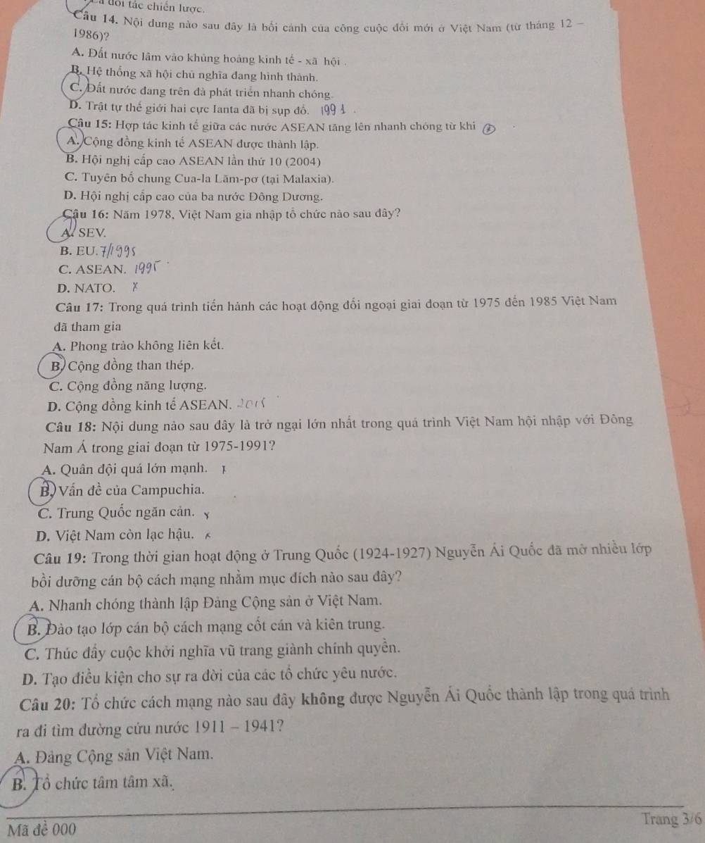 a tổi tác chiến lược.
Cầu 14. Nội dung nào sau đây là bối cảnh của công cuộc đổi mới ở Việt Nam (từ tháng 12 -
1986)?
A. Đất nước lâm vào khủng hoảng kinh tế - xã hội .
Bộ Hệ thống xã hội chủ nghĩa đang hình thành.
C. Đất nước đang trên đà phát triển nhanh chóng
D. Trật tự thế giới hai cực Ianta đã bị sụp đồ. A 
Câu 15: Hợp tác kinh tế giữa các nước ASEAN tăng lên nhanh chóng từ khi
A Cộng đồng kinh tế ASEAN được thành lập.
B. Hội nghị cấp cao ASEAN lần thứ 10 (2004)
C. Tuyên bố chung Cua-la Lām-pơ (tại Malaxia).
D. Hội nghị cấp cao của ba nước Đông Dương.
Cậu 16: Năm 1978, Việt Nam gia nhập tổ chức nào sau dây?
A SEV.
B. EU. 7
C. ASEAN.
D. NATO.
Câu 17: Trong quá trình tiến hành các hoạt động đổi ngoại giai đoạn từ 1975 đến 1985 Việt Nam
đã tham gia
A. Phong trào không liên kết.
B Cộng đồng than thép.
C. Cộng đồng năng lượng,
D. Cộng đồng kinh tế ASEAN.
Câu 18: Nội dung nảo sau đây là trở ngại lớn nhất trong quá trình Việt Nam hội nhập với Đông
Nam Á trong giai đoạn từ 1975-1991?
A. Quân đội quá lớn mạnh.
B  Vấn đề của Campuchia.
C. Trung Quốc ngăn cản.
D. Việt Nam còn lạc hậu.
Câu 19: Trong thời gian hoạt động ở Trung Quốc (1924-1927) Nguyễn Ái Quốc đã mở nhiều lớp
bồi dưỡng cán bộ cách mạng nhằm mục đích nào sau đây?
A. Nhanh chóng thành lập Đảng Cộng sản ở Việt Nam.
B. Đào tạo lớp cán bộ cách mạng cốt cán và kiên trung.
C. Thúc đầy cuộc khởi nghĩa vũ trang giành chính quyền.
D. Tạo điều kiện cho sự ra đời của các tổ chức yêu nước.
Câu 20: Tổ chức cách mạng nào sau đây không được Nguyễn Ái Quốc thành lập trong quá trình
ra đi tìm đường cứu nước 1911 - 1941?
A. Đảng Cộng sản Việt Nam.
B. Tổ chức tâm tâm xã.
Mã đề 000
Trang 3/6