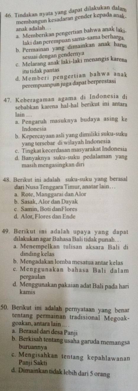 Tindakan nyata yang dapat dilakukan dalam
membangun kesadaran gender kepada anak .
anak adalah. . .
a. Memberikan pengertian bahwa anak laki.
laki dan perempuan sama-sama berharga.
b. Permainan yang dimainkan anak harus
sesuai dengan gendernya
c. Melarang anak laki-laki menangis karena
itu tidak pantas
d. Memberi pengertian bahwa anak
perempuanpun juga dapat berprestasi
47. Keberagaman agama di Indonesia di
sebabkan karena hal-hal berikut ini antara
lain ....
a. Pengaruh masuknya budaya asing ke
Indonesia
b. Kepercayaan asli yang dimiliki suku-suku
yang tersebar di wilayah Indonesia
c. Tingkat kecerdasan masyarakat Indonesia
d. Banyaknya suku-suku pedalaman yang
masih mengasingkan diri
48. Berikut ini adalah suku-suku yang berasal
dari Nusa Tenggara Timur, anatar lain… .
a. Rote, Manggarai dan Alor
b. Sasak, Alor dan Dayak
c. Samin, Boti danFlores
d. Alor, Flores dan Ende
49. Berikut ini adalah upaya yang dapat
dilakukan agar Bahasa Bali tidak punah…  .
a. Menempelkan tulisan aksara Bali di
dinding kelas
b. Mengadakan lomba mesatua antar kelas
c. Menggunakan bahasa Bali dalam
pergaulan
d. Menggunakan pakaian adat Bali pada hari
kamis
50. Berikut ini adalah pernyataan yang benar
tentang permainan tradisional Megoak-
goakan, antara lain ... .
a. Berasal dari desa Panji
b. Berkisah tentang usaha garuda memangsa
buruannya
c. Mengisahkan tentang kepahlawanan
Panji Sakti
d. Dimainkan tidak lebih dari 5 orang