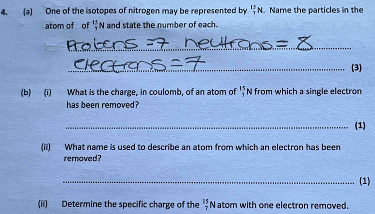 One of the isotopes of nitrogen may be represented by _7^(15)N. Name the particles in the 
atom of of _7^(15)N and state the number of each. 
_ 
_(3) 
(b) (i) What is the charge, in coulomb, of an atom of _7^(15)N from which a single electron 
has been removed? 
_(1) 
(ii) What name is used to describe an atom from which an electron has been 
removed? 
_(1) 
(ii) Determine the specific charge of the _7^(15)N atom with one electron removed.