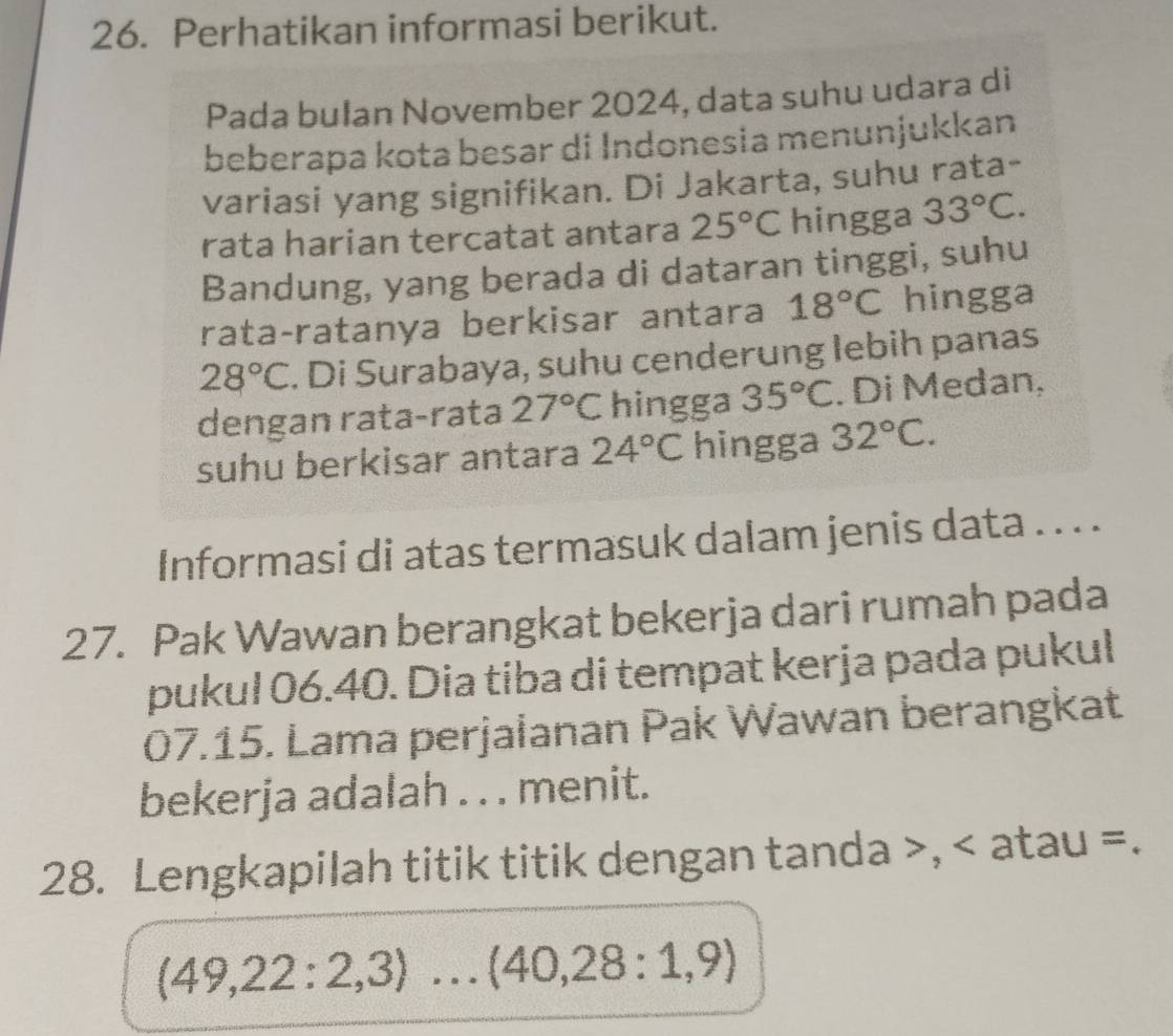 Perhatikan informasi berikut. 
Pada bulan November 2024, data suhu udara di 
beberapa kota besar di Indonesia menunjukkan 
variasi yang signifikan. Di Jakarta, suhu rata- 
rata harian tercatat antara 25°C hingga 33°C. 
Bandung, yang berada di dataran tinggi, suhu 
rata-ratanya berkisar antara 18°C hingga
28°C. Di Surabaya, suhu cenderung lebih panas 
dengan rata-rata 27°C hingga 35°C. Di Medan, 
suhu berkisar antara 24°C hingga 32°C. 
Informasi di atas termasuk dalam jenis data . . . . 
27. Pak Wawan berangkat bekerja dari rumah pada 
pukul 06.40. Dia tiba di tempat kerja pada pukul 
07.15. Lama perjalanan Pak Wawan berangkat 
bekerja adalah . . . menit. 
28. Lengkapilah titik titik dengan tanda >, < atau =.
(49,22:2,3) .^ .(40,28:1,9)