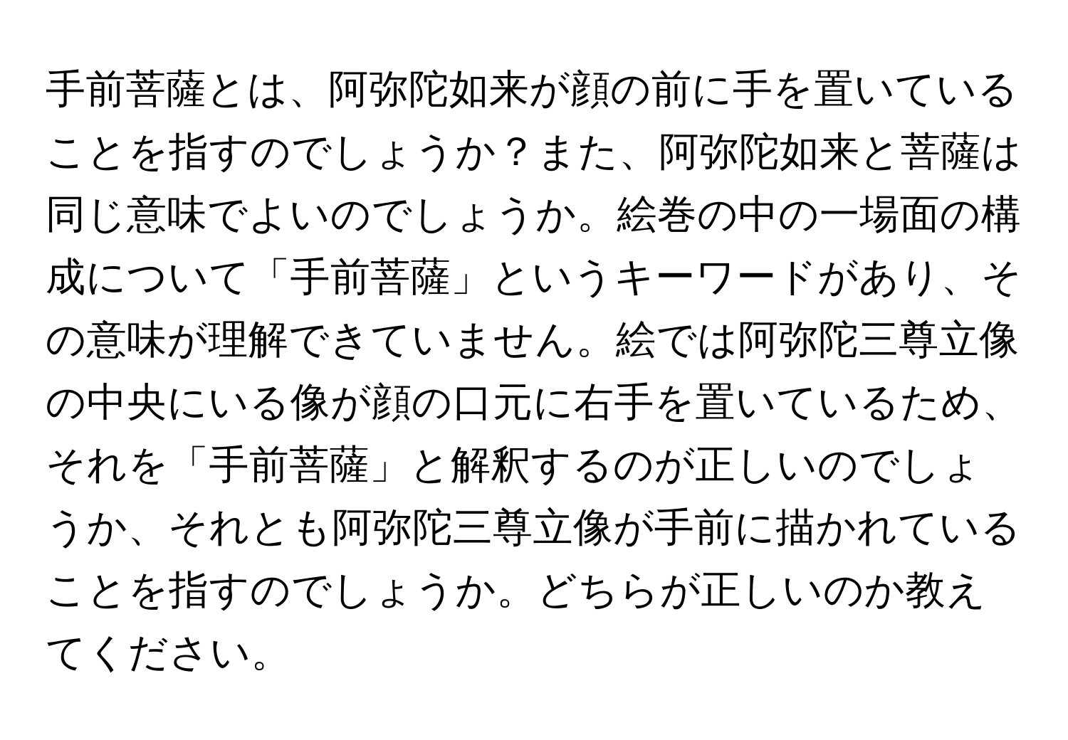 手前菩薩とは、阿弥陀如来が顔の前に手を置いていることを指すのでしょうか？また、阿弥陀如来と菩薩は同じ意味でよいのでしょうか。絵巻の中の一場面の構成について「手前菩薩」というキーワードがあり、その意味が理解できていません。絵では阿弥陀三尊立像の中央にいる像が顔の口元に右手を置いているため、それを「手前菩薩」と解釈するのが正しいのでしょうか、それとも阿弥陀三尊立像が手前に描かれていることを指すのでしょうか。どちらが正しいのか教えてください。