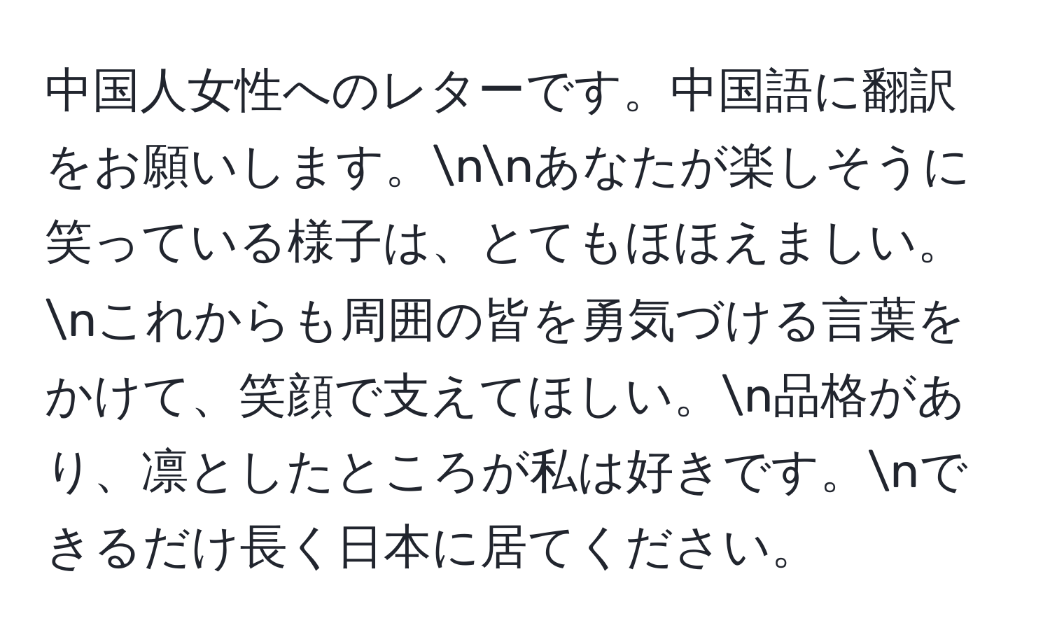 中国人女性へのレターです。中国語に翻訳をお願いします。nnあなたが楽しそうに笑っている様子は、とてもほほえましい。nこれからも周囲の皆を勇気づける言葉をかけて、笑顔で支えてほしい。n品格があり、凛としたところが私は好きです。nできるだけ長く日本に居てください。