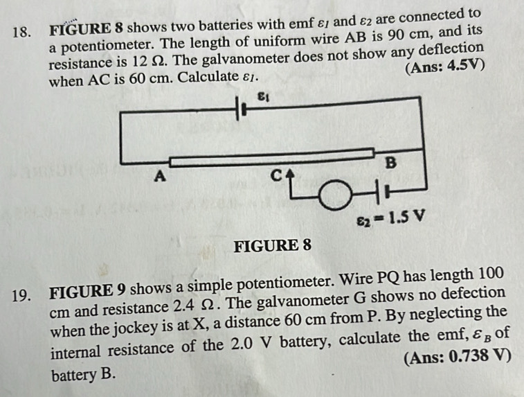 FIGURE 8 shows two batteries with emf ε and varepsilon _2 are connected to
a potentiometer. The length of uniform wire AB is 90 cm, and its
resistance is 12 Ω. The galvanometer does not show any deflection
(Ans: 4.5V)
when AC is 60 cm. Calculate varepsilon _1.
19. FIGURE 9 shows a simple potentiometer. Wire PQ has length 100
cm and resistance 2.4 Ω. The galvanometer G shows no defection
when the jockey is at X, a distance 60 cm from P. By neglecting the
internal resistance of the 2.0 V battery, calculate the emf, varepsilon _B of
battery B. (Ans: 0.738 V)