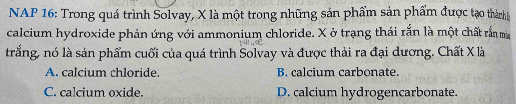 NAP 16: Trong quá trình Solvay, X là một trong những sản phẩm sản phẩm được tạo thành
calcium hydroxide phản ứng với ammonium chloride. X ở trạng thái rắn là một chất rắn màu
trắng, nó là sản phẩm cuối của quá trình Solvay và được thải ra đại dương. Chất X là
A. calcium chloride. B. calcium carbonate.
C. calcium oxide. D. calcium hydrogencarbonate.