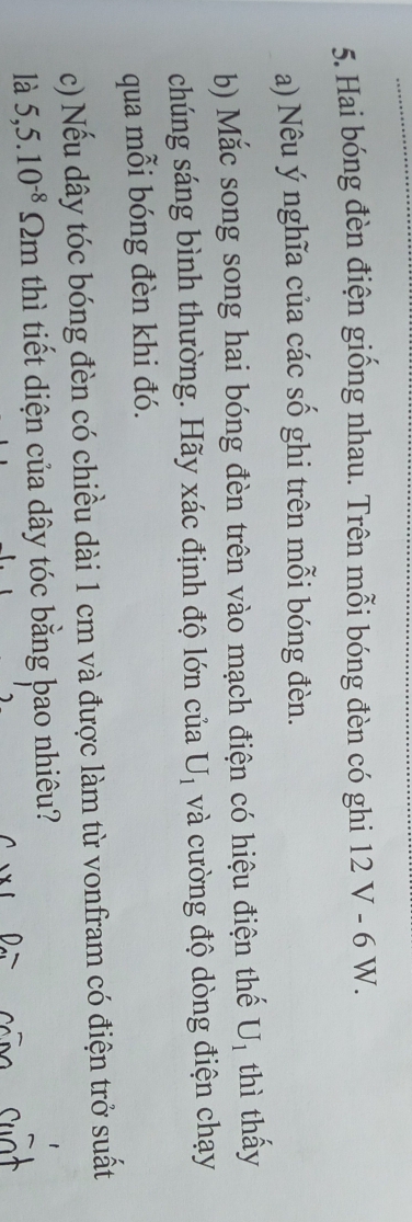 Hai bóng đèn điện giống nhau. Trên mỗi bóng đèn có ghi 12 V - 6 W. 
a) Nêu ý nghĩa của các số ghi trên mỗi bóng đèn. 
b) Mắc song song hai bóng đèn trên vào mạch điện có hiệu điện thế U_1 thì thấy 
chúng sáng bình thường. Hãy xác định độ lớn của U_1 và cường độ dòng điện chạy 
qua mỗi bóng đèn khi đó. 
c) Nếu dây tóc bóng đèn có chiều dài 1 cm và được làm từ vonfram có điện trở suất 
là 5,5.10^(-8)Omega m thì tiết diện của dây tóc bằng bao nhiêu?