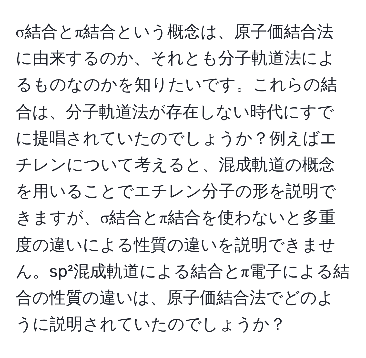 σ結合とπ結合という概念は、原子価結合法に由来するのか、それとも分子軌道法によるものなのかを知りたいです。これらの結合は、分子軌道法が存在しない時代にすでに提唱されていたのでしょうか？例えばエチレンについて考えると、混成軌道の概念を用いることでエチレン分子の形を説明できますが、σ結合とπ結合を使わないと多重度の違いによる性質の違いを説明できません。sp²混成軌道による結合とπ電子による結合の性質の違いは、原子価結合法でどのように説明されていたのでしょうか？