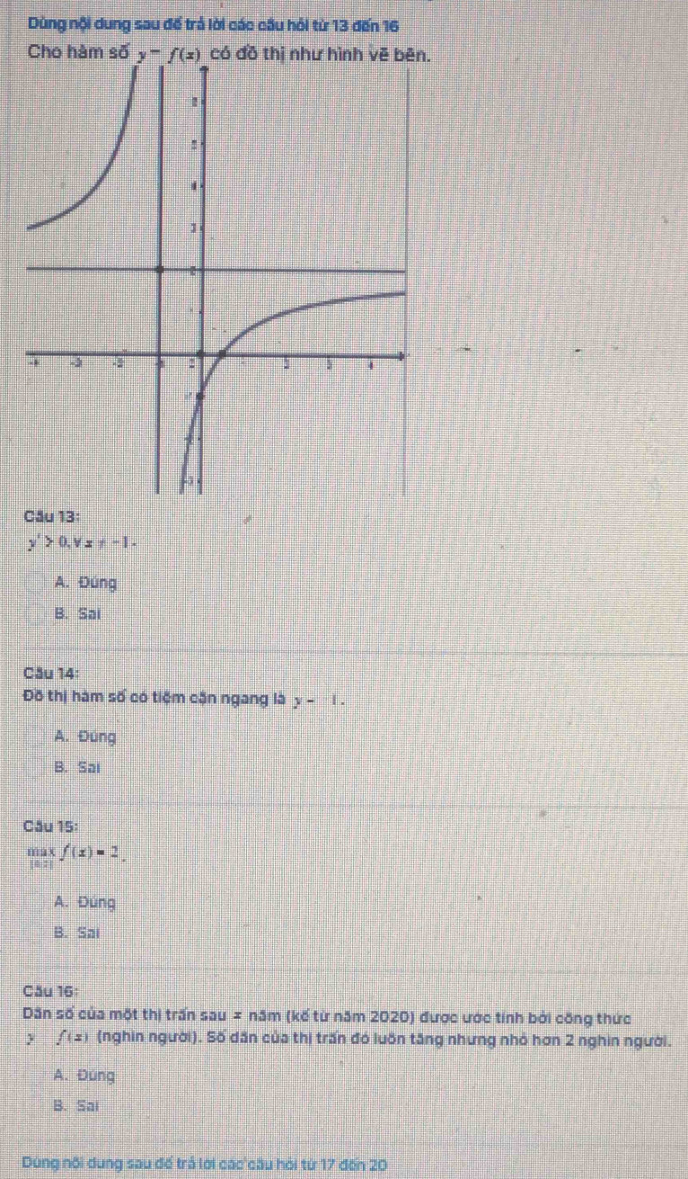 Dùng nội dung sau để trả lời các cầu hỏi từ 13 đến 16
Cho hàm số 
Cầu 13:
y'>0,vx!= -1-
A. Đúng
B. Sai
Cău 14:
Đồ thị hàm số có tiệm cận ngang là y-1.
A. Đúng
B. Sai
Câu 15:
s  112/64  f(x)=2.
A. Đùng
B. Sai
Cău 16
Dân số của một thị trấn sau = năm (kế từ năm 2020) được ước tính bởi công thức
y f(x) (nghìn người). Số dân của thị trấn đó luôn tăng nhưng nhỏ hơn 2 nghìn người.
A. Đung
B. Sai
Dùng nội dung sau đế trả lới các cầu hỏi từ 17 đến 20