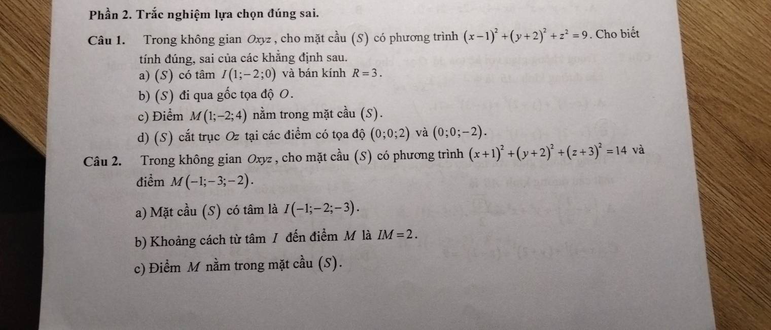 Phần 2. Trắc nghiệm lựa chọn đúng sai. 
Câu 1. Trong không gian Oxyz , cho mặt cầu (S) có phương trình (x-1)^2+(y+2)^2+z^2=9. Cho biết 
tính đúng, sai của các khằng định sau. 
a) (S) có tâm I(1;-2;0) và bán kính R=3. 
b) (S) đi qua gốc tọa độ O. 
c) Điểm M(1;-2;4) nằm trong mặt cầu (S). 
d) (S) cắt trục Oz tại các điểm có tọa độ (0;0;2) và (0;0;-2). 
Câu 2. Trong không gian Oxyz , cho mặt cầu (S) có phương trình (x+1)^2+(y+2)^2+(z+3)^2=14 và 
điểm M(-1;-3;-2). 
a) Mặt cầu (S) có tâm là I(-1;-2;-3). 
b) Khoảng cách từ tâm / đến điểm M là IM=2. 
c) Điểm M nằm trong mặt cầu (S).