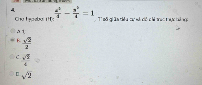 Một đấp an đung, 1Điềm
4.
 x^2/4 - y^2/4 =1
Cho hypebol (H): . Tỉ số giữa tiêu cự và độ dài trục thực bằng:
A. 1;
B.  sqrt(2)/2 
C.  sqrt(2)/4 
D. sqrt(2)